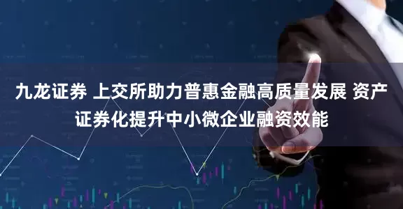 九龙证券 上交所助力普惠金融高质量发展 资产证券化提升中小微企业融资效能