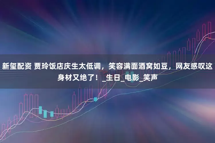 新玺配资 贾玲饭店庆生太低调，笑容满面酒窝如豆，网友感叹这身材又绝了！_生日_电影_笑声