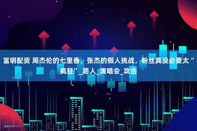 富明配资 周杰伦的七里香，张杰的假人挑战，粉丝真没必要太“疯狂”_路人_演唱会_攻击
