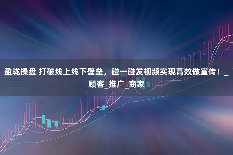 盈珑操盘 打破线上线下壁垒，碰一碰发视频实现高效做宣传！_顾客_推广_商家