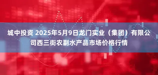 城中投资 2025年5月9日龙门实业（集团）有限公司西三街农副水产品市场价格行情