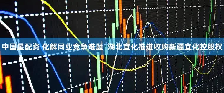 中国星配资 化解同业竞争难题  湖北宜化推进收购新疆宜化控股权