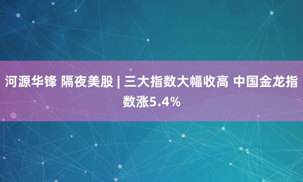 河源华锋 隔夜美股 | 三大指数大幅收高 中国金龙指数涨5.4%