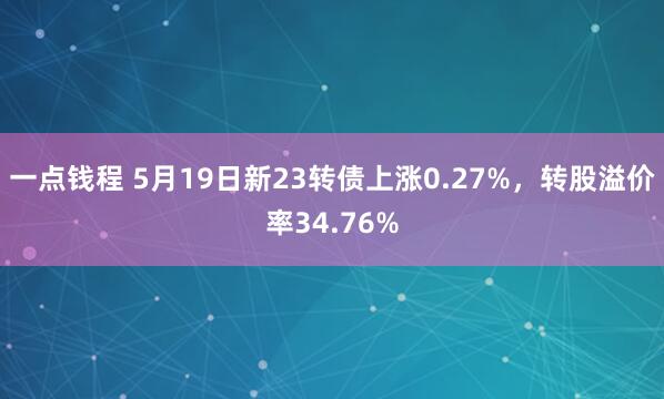 一点钱程 5月19日新23转债上涨0.27%，转股溢价率34.76%