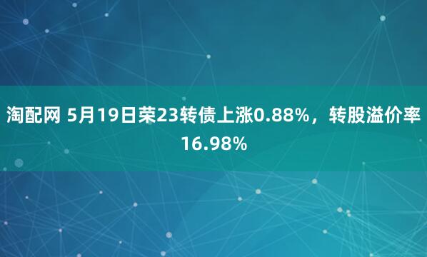 淘配网 5月19日荣23转债上涨0.88%，转股溢价率16.98%