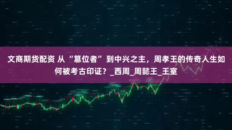 文商期货配资 从 “篡位者” 到中兴之主，周孝王的传奇人生如何被考古印证？_西周_周懿王_王室