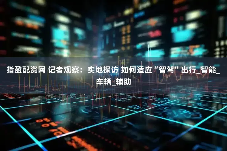 指盈配资网 记者观察：实地探访 如何适应“智驾”出行_智能_车辆_辅助