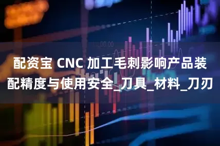 配资宝 CNC 加工毛刺影响产品装配精度与使用安全_刀具_材料_刀刃