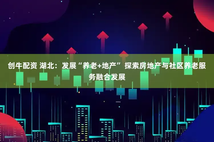 创牛配资 湖北：发展“养老+地产” 探索房地产与社区养老服务融合发展