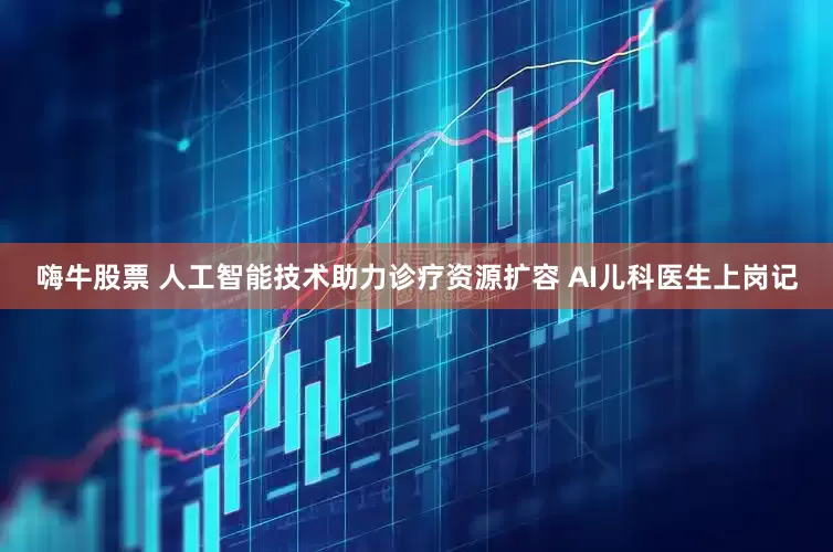 嗨牛股票 人工智能技术助力诊疗资源扩容 AI儿科医生上岗记