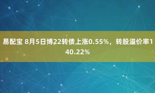 易配宝 8月5日博22转债上涨0.55%，转股溢价率140.22%