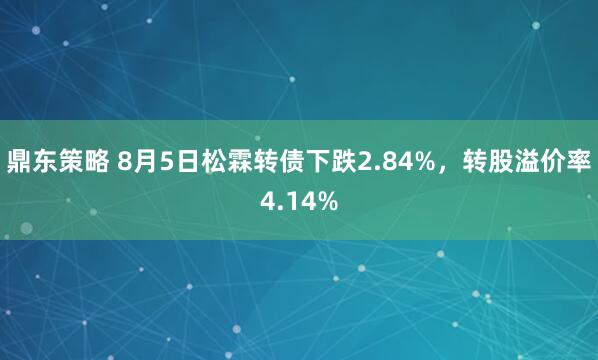 鼎东策略 8月5日松霖转债下跌2.84%，转股溢价率4.14%