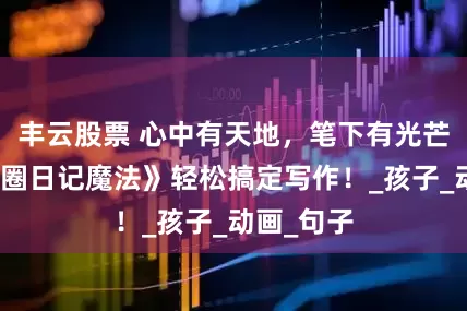 丰云股票 心中有天地，笔下有光芒，《米小圈日记魔法》轻松搞定写作！_孩子_动画_句子