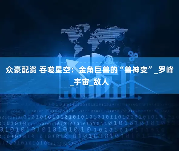 众豪配资 吞噬星空：金角巨兽的“兽神变”_罗峰_宇宙_敌人