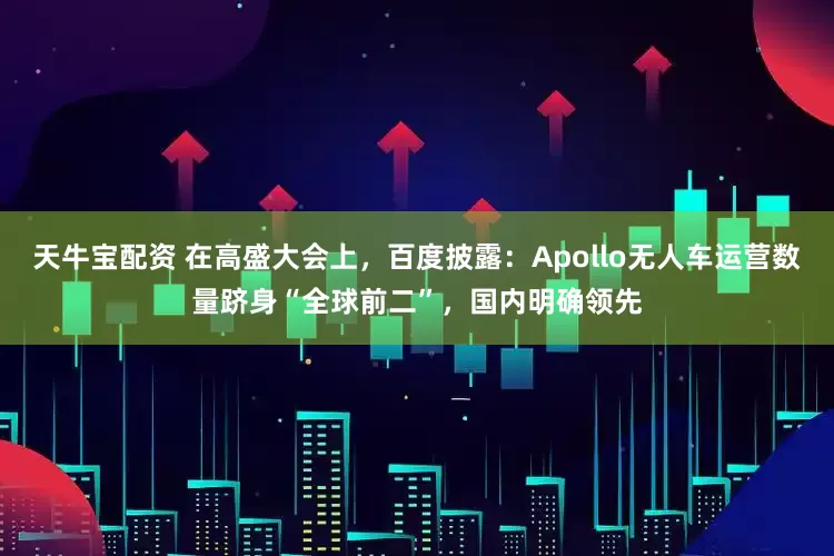 天牛宝配资 在高盛大会上，百度披露：Apollo无人车运营数量跻身“全球前二”，国内明确领先