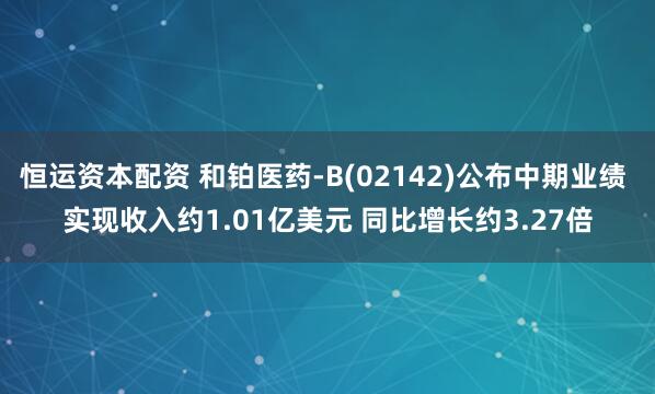 恒运资本配资 和铂医药-B(02142)公布中期业绩 实现收入约1.01亿美元 同比增长约3.27倍