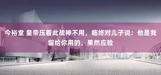 今裕堂 皇帝压着此战神不用，临终对儿子说：他是我留给你用的，果然应验