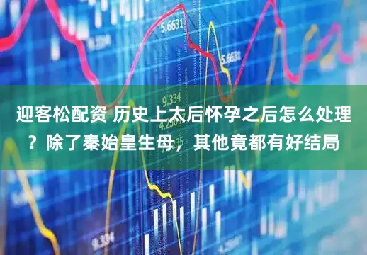 迎客松配资 历史上太后怀孕之后怎么处理？除了秦始皇生母，其他竟都有好结局
