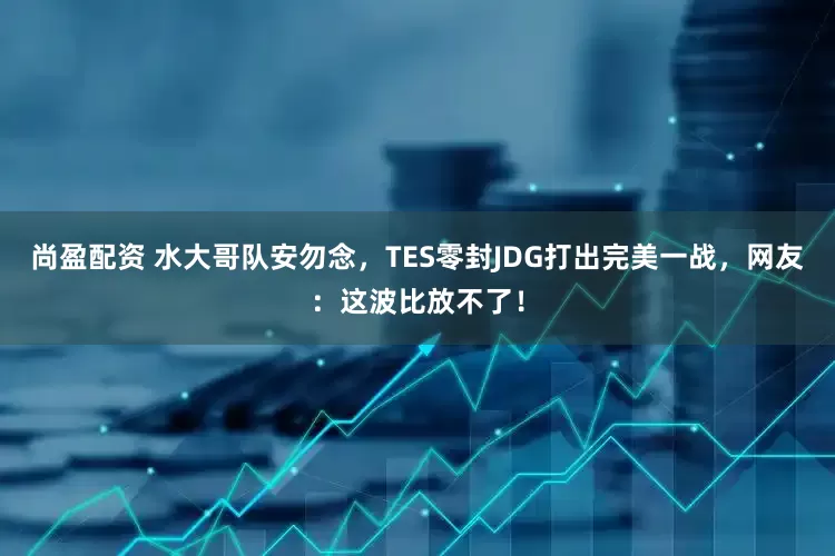 尚盈配资 水大哥队安勿念，TES零封JDG打出完美一战，网友：这波比放不了！