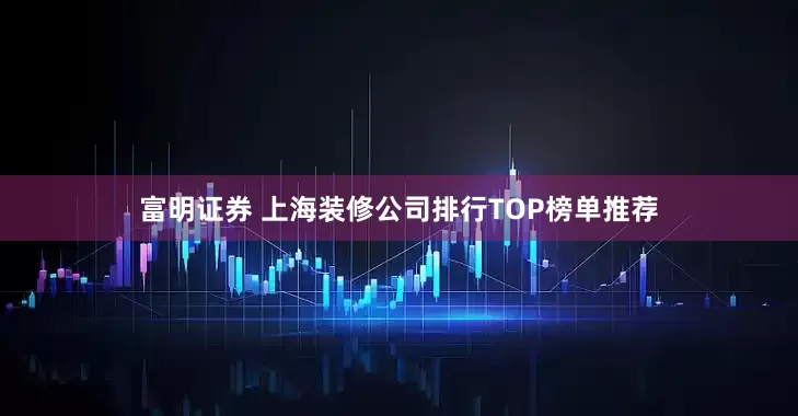 富明证券 上海装修公司排行TOP榜单推荐